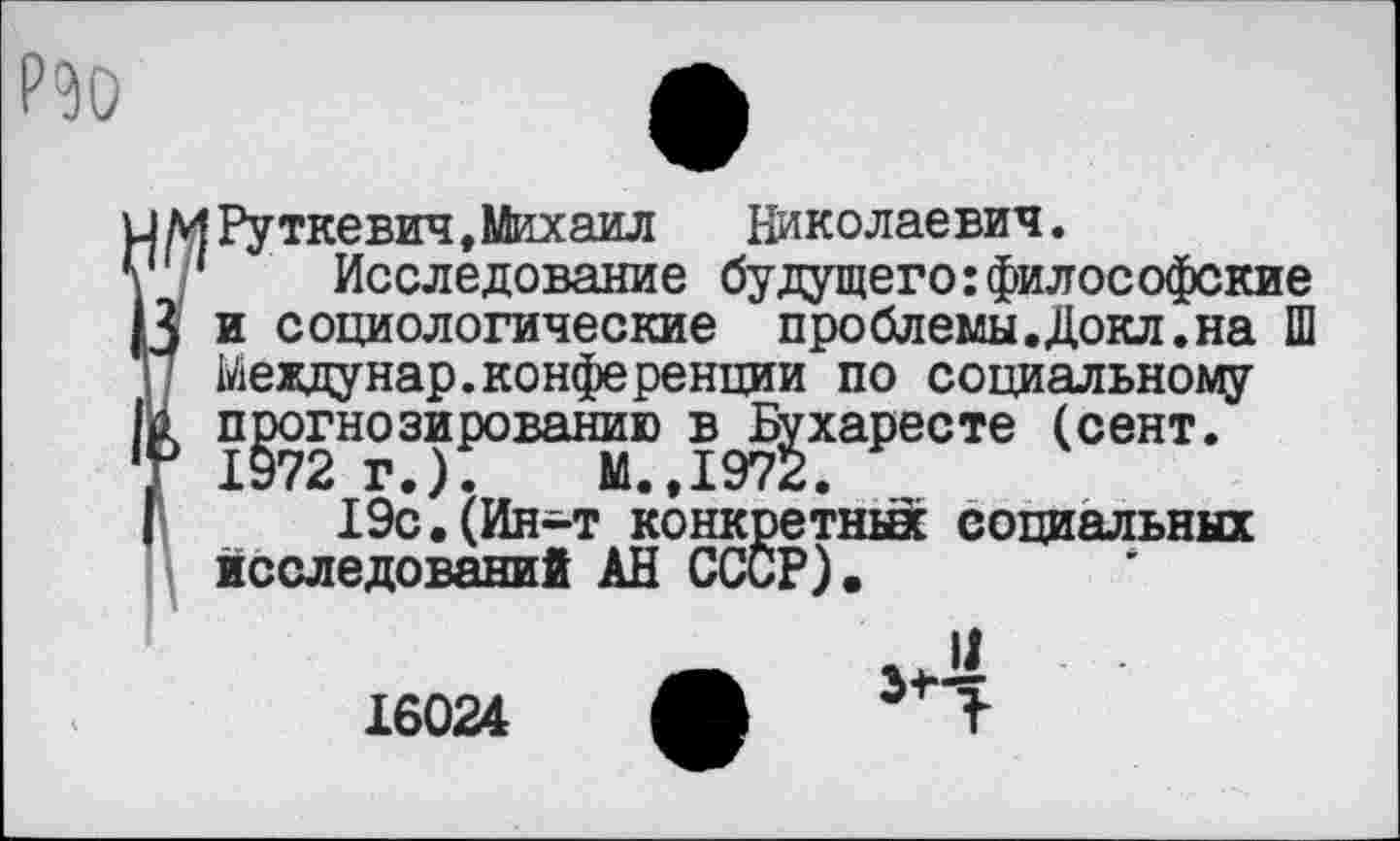 ﻿РЭО
4И Руткевич,Михаил	Николаевич.
* ‘ Исследование будущего:философские 3 и социологические проблемы.Докл.на Ш | / Ыеждунар.конференции по социальному £ прогнозированию в Бухаресте (сент. I? Х972 Г.).	М.. Х972.
I 19с.(Ин-т конкретных социальных исследований АН СССР).
16024 Ж Т